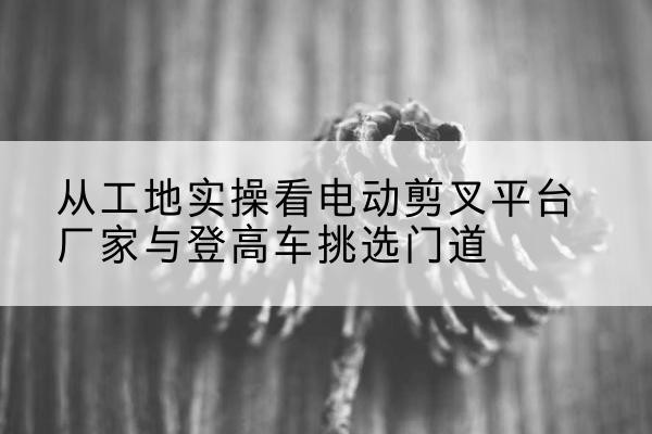 遂平电动剪叉升降平台厂家-从工地实操看电动剪叉平台厂家与登高车挑选门道