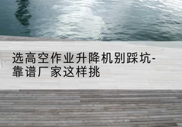 遂平剪叉式升降机厂家-选高空作业升降机别踩坑-靠谱厂家这样挑