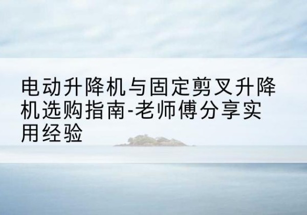 遂平电动升降机怎么选-电动升降机与固定剪叉升降机选购指南-老师傅分享实用经验
