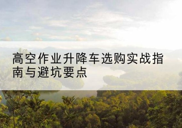 遂平升降车怎么选-高空作业升降车选购实战指南与避坑要点