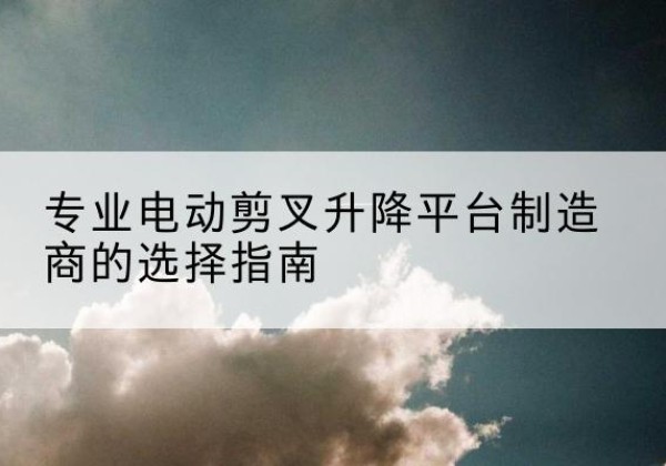 遂平电动剪叉升降平台厂家-专业电动剪叉升降平台制造商的选择指南